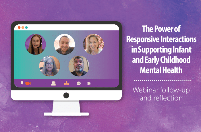 A computer screen displays five people in a video call. To the right, white text reads: “The Power of Responsive Interactions in Supporting Infant and Early Childhood Mental Health. Webinar follow-up and reflection.”.